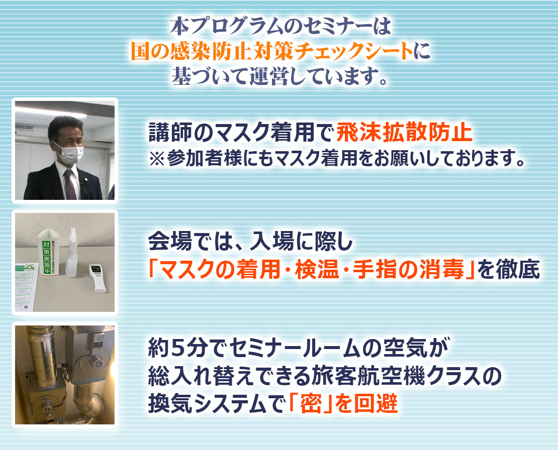 本プロジェクトのセミナーは、国の感染防止対策チェックシートに基づいて運営しています。講師のマスク着用で飛沫拡散防止(参加者様にもマスク着用をお願いしております。)会場では、入場に際し「マスクの着用・検温・手指の消毒」を徹底。旅客航空機クラスの換気システムのセミナールームで「密」を回避