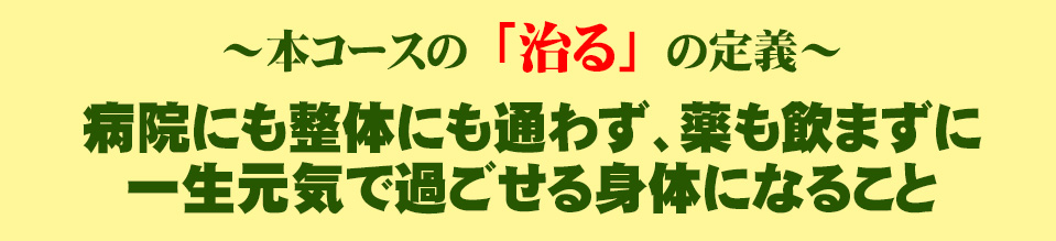 本コースの「治る」の定義：病院にも整体にも通わず、薬も飲まずに、一生元気で過ごせる身体になること