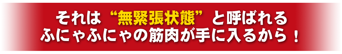 それは、“無緊張状態”と呼ばれるふにゃふにゃの筋肉が手に入るから！