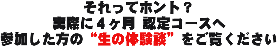 それってホント？ 実際に４ヶ月 認定コースへ参加した方の“生の体験談”を ご覧ください