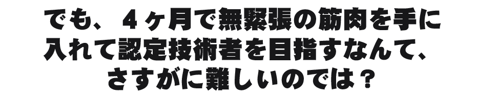 でも、４ヶ月で無緊張の筋肉を手に入れて認定技術者を目指すなんて、さすがに難しいのでは？