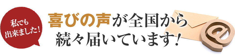 私でもできました！喜びの声が全国から続々届いています！