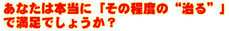 あなたは本当に「その程度の“治る”」で満足でしょうか？